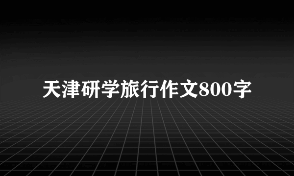 天津研学旅行作文800字