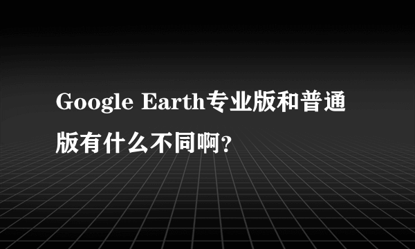 Google Earth专业版和普通版有什么不同啊？