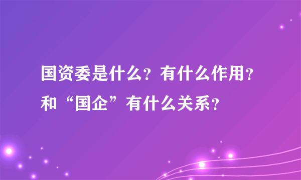 国资委是什么？有什么作用？和“国企”有什么关系？