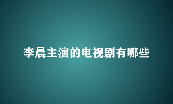 李晨主演的电视剧有哪些