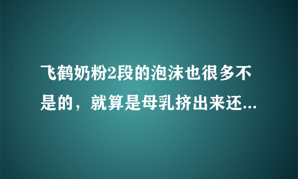 飞鹤奶粉2段的泡沫也很多不是的，就算是母乳挤出来还是有泡沫的