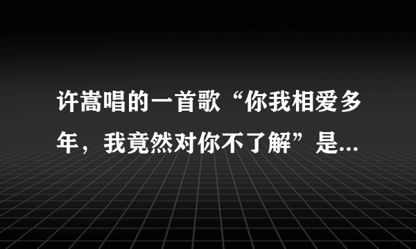 许嵩唱的一首歌“你我相爱多年，我竟然对你不了解”是那首歌。