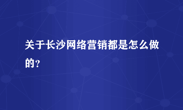 关于长沙网络营销都是怎么做的？