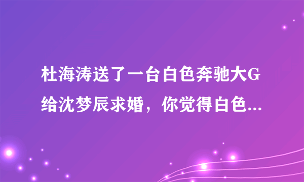 杜海涛送了一台白色奔驰大G给沈梦辰求婚，你觉得白色好看还是黑色好？