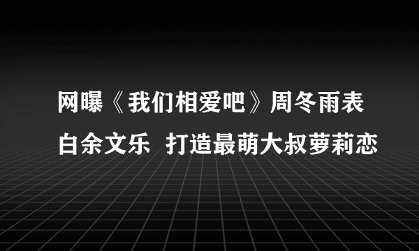 网曝《我们相爱吧》周冬雨表白余文乐  打造最萌大叔萝莉恋