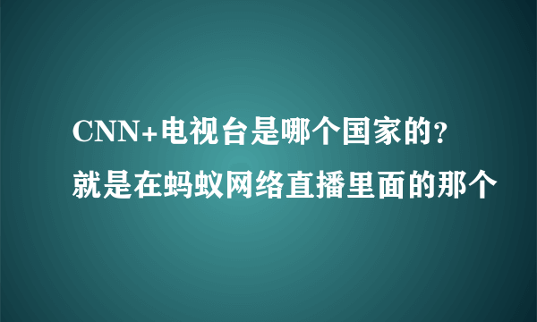 CNN+电视台是哪个国家的？就是在蚂蚁网络直播里面的那个