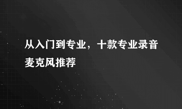 从入门到专业，十款专业录音麦克风推荐