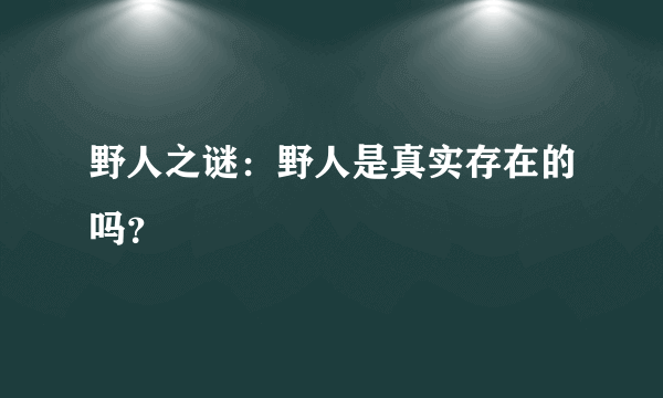 野人之谜：野人是真实存在的吗？