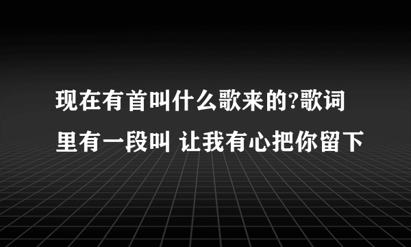 现在有首叫什么歌来的?歌词里有一段叫 让我有心把你留下