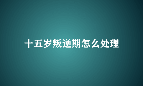 十五岁叛逆期怎么处理