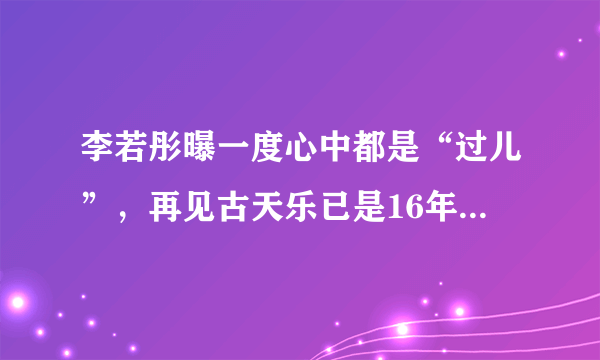 李若彤曝一度心中都是“过儿”，再见古天乐已是16年后，你喜欢他们吗？