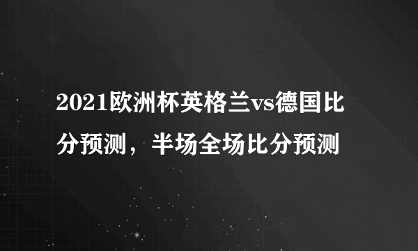 2021欧洲杯英格兰vs德国比分预测，半场全场比分预测