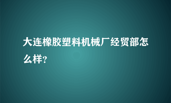 大连橡胶塑料机械厂经贸部怎么样？