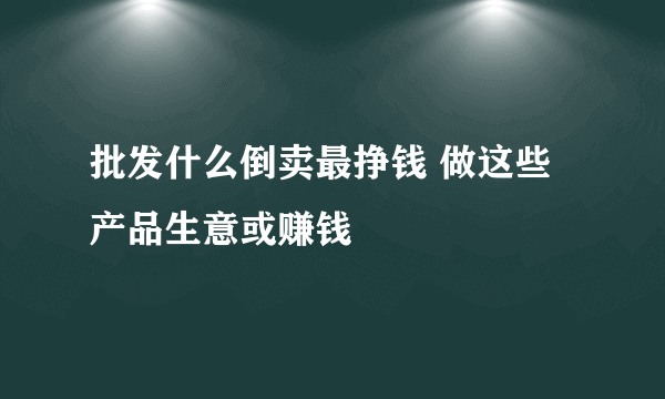 批发什么倒卖最挣钱 做这些产品生意或赚钱