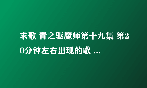 求歌 青之驱魔师第十九集 第20分钟左右出现的歌 请问叫什么名字？谢谢啦