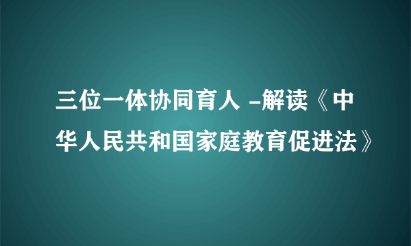 三位一体协同育人 -解读《中华人民共和国家庭教育促进法》