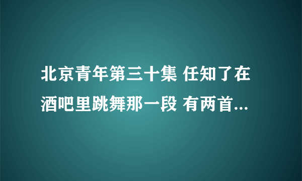 北京青年第三十集 任知了在酒吧里跳舞那一段 有两首歌 放的音乐 叫什么呀 好好听 不知道叫什么 求歌曲名字