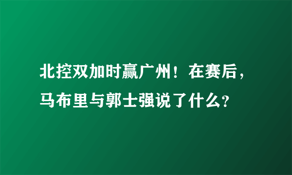 北控双加时赢广州！在赛后，马布里与郭士强说了什么？