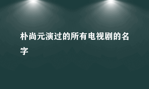 朴尚元演过的所有电视剧的名字