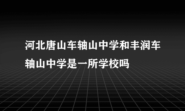 河北唐山车轴山中学和丰润车轴山中学是一所学校吗