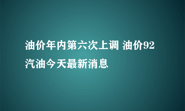 油价年内第六次上调 油价92汽油今天最新消息