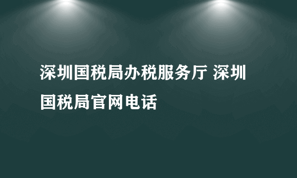 深圳国税局办税服务厅 深圳国税局官网电话