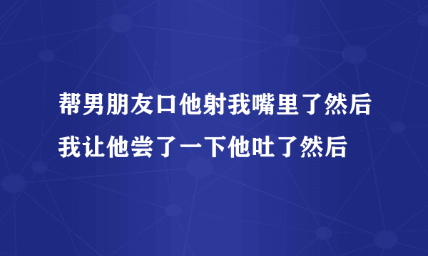 帮男朋友口他射我嘴里了然后我让他尝了一下他吐了然后