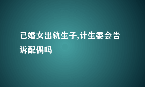 已婚女出轨生子,计生委会告诉配偶吗