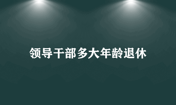 领导干部多大年龄退休