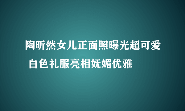 陶昕然女儿正面照曝光超可爱 白色礼服亮相妩媚优雅