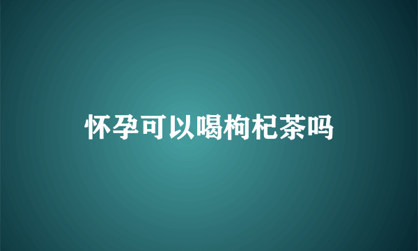 怀孕可以喝枸杞茶吗