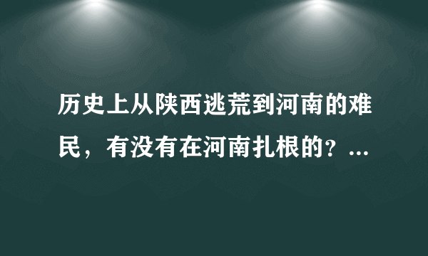 历史上从陕西逃荒到河南的难民，有没有在河南扎根的？能否分享下祖辈的经历？