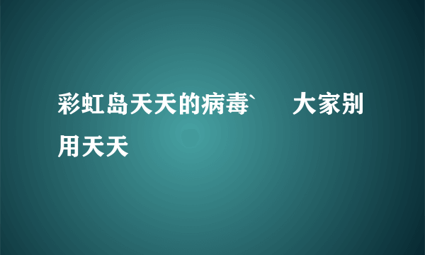 彩虹岛天天的病毒`     大家别用天天