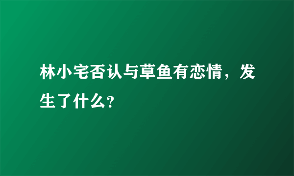 林小宅否认与草鱼有恋情，发生了什么？