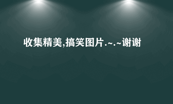 收集精美,搞笑图片.~.~谢谢