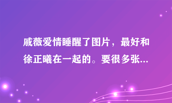 戚薇爱情睡醒了图片，最好和徐正曦在一起的。要很多张，哪位好人能忙我，感激不尽。