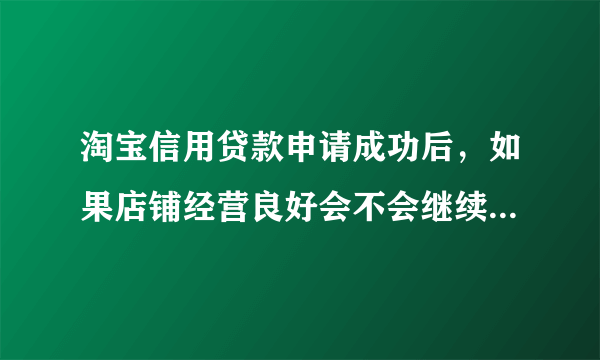 淘宝信用贷款申请成功后，如果店铺经营良好会不会继续涨额度？这个贷款是12个月的，如果在贷款的过程中