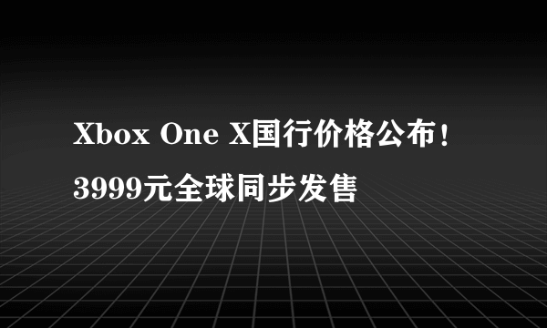 Xbox One X国行价格公布！3999元全球同步发售