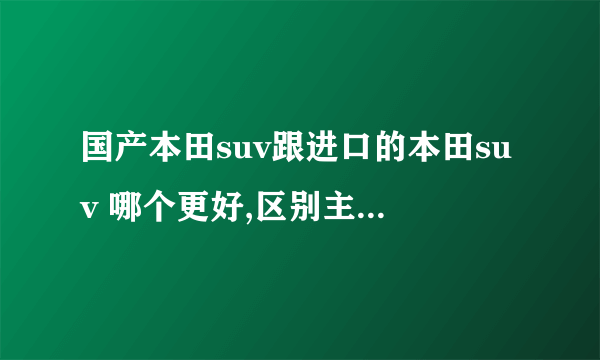 国产本田suv跟进口的本田suv 哪个更好,区别主要在哪?