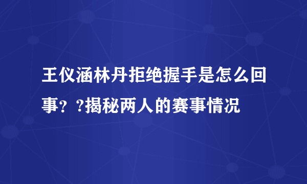 王仪涵林丹拒绝握手是怎么回事？?揭秘两人的赛事情况