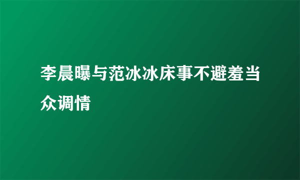 李晨曝与范冰冰床事不避羞当众调情