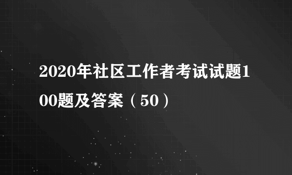 2020年社区工作者考试试题100题及答案（50）