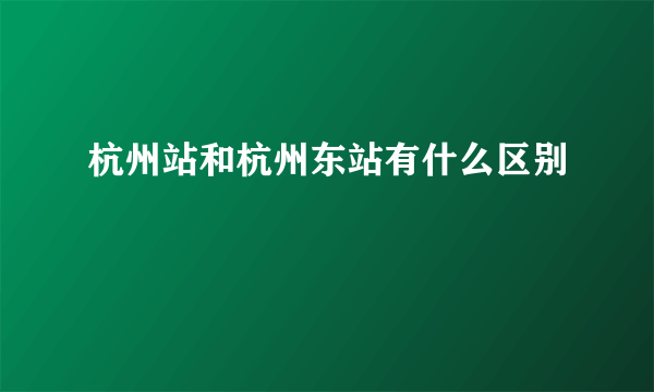 杭州站和杭州东站有什么区别