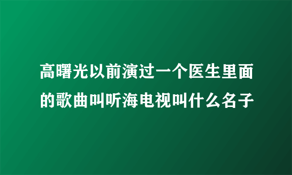 高曙光以前演过一个医生里面的歌曲叫听海电视叫什么名子