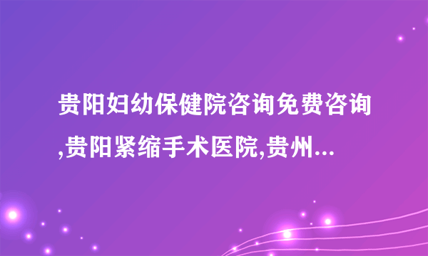 贵阳妇幼保健院咨询免费咨询,贵阳紧缩手术医院,贵州省红十字会医院私密整形