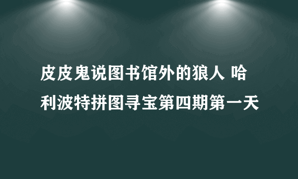 皮皮鬼说图书馆外的狼人 哈利波特拼图寻宝第四期第一天