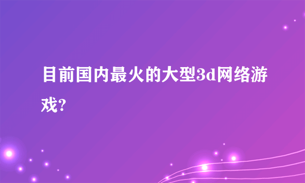 目前国内最火的大型3d网络游戏?