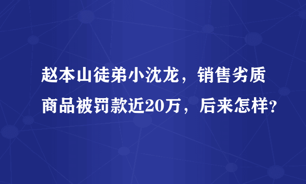 赵本山徒弟小沈龙，销售劣质商品被罚款近20万，后来怎样？