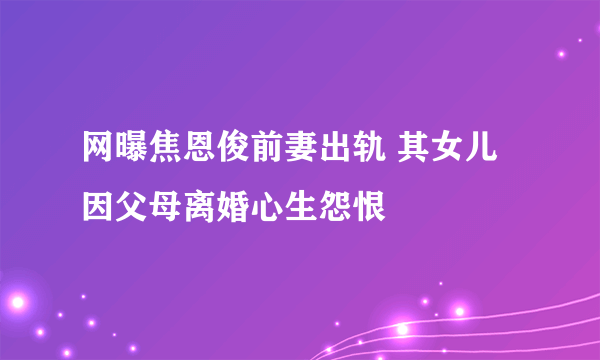 网曝焦恩俊前妻出轨 其女儿因父母离婚心生怨恨