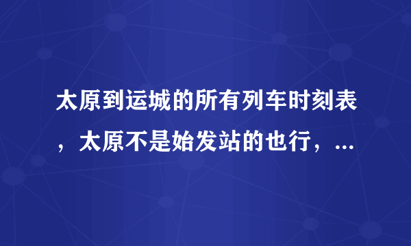 太原到运城的所有列车时刻表，太原不是始发站的也行，只要车到太原然后过运城。